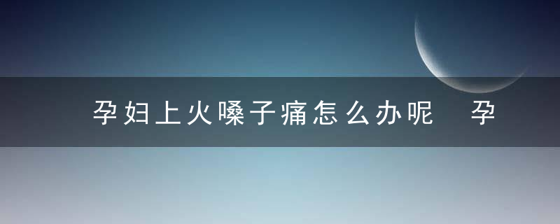 孕妇上火嗓子痛怎么办呢 孕妇上火嗓子痛怎么办呢吃什么药